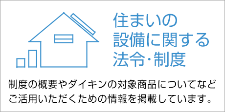 住まいの設備に関する法令・制度 制度の概要やダイキンの対象商品についてなど、ご活用いただくための情報を掲載しています。